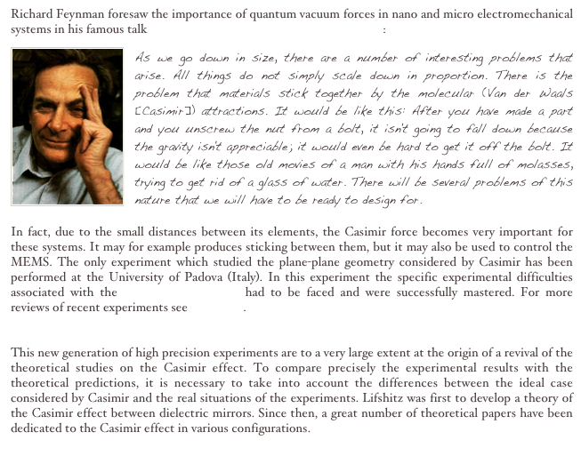 Richard Feynman foresaw the importance of quantum vacuum forces in nano and micro electromechanical systems in his famous talk There's Plenty of Room at the Bottom :￼
As we go down in size, there are a number of interesting problems that arise. All things do not simply scale down in proportion. There is the problem that materials stick together by the molecular (Van der Waals [Casimir]) attractions. It would be like this: After you have made a part and you unscrew the nut from a bolt, it isn't going to fall down because the gravity isn't appreciable; it would even be hard to get it off the bolt. It would be like those old movies of a man with his hands full of molasses, trying to get rid of a glass of water. There will be several problems of this nature that we will have to be ready to design for. In fact, due to the small distances between its elements, the Casimir force becomes very important for these systems. It may for example produces sticking between them, but it may also be used to control the MEMS. The only experiment which studied the plane-plane geometry considered by Casimir has been performed at the University of Padova (Italy). In this experiment the specific experimental difficulties associated with the plane-plane geometry had to be faced and were successfully mastered. For more reviews of recent experiments see this paper.
This new generation of high precision experiments are to a very large extent at the origin of a revival of the theoretical studies on the Casimir effect. To compare precisely the experimental results with the theoretical predictions, it is necessary to take into account the differences between the ideal case considered by Casimir and the real situations of the experiments. Lifshitz was first to develop a theory of the Casimir effect between dielectric mirrors. Since then, a great number of theoretical papers have been dedicated to the Casimir effect in various configurations.

